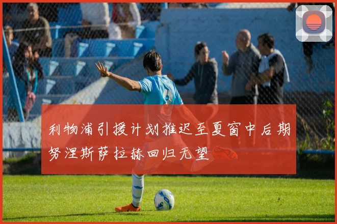 利物浦引援计划推迟至夏窗中后期努涅斯萨拉赫回归无望