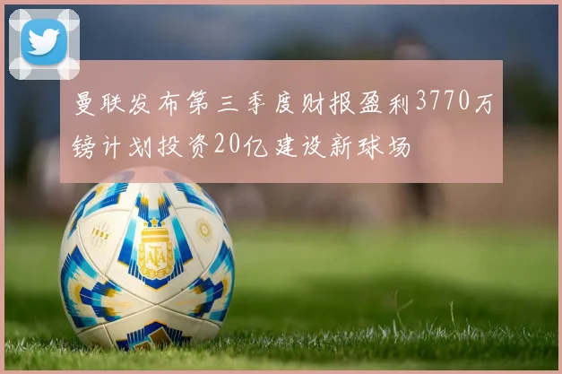曼联发布第三季度财报盈利3770万镑计划投资20亿建设新球场