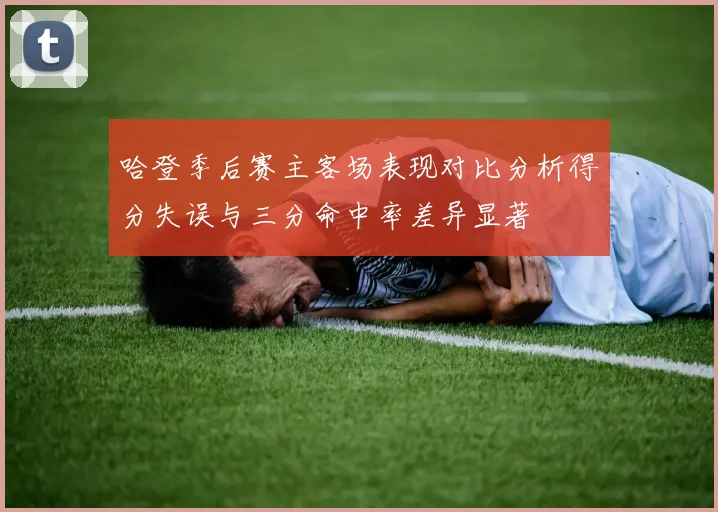 哈登季后赛主客场表现对比分析得分失误与三分命中率差异显著