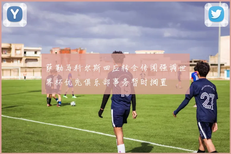萨勒马科尔斯回应转会传闻强调世界杯优先俱乐部事务暂时搁置