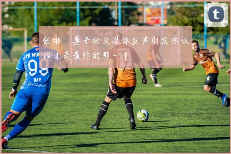 张琳芃妻子社交媒体发声引发热议谁才是最帅的那一个
