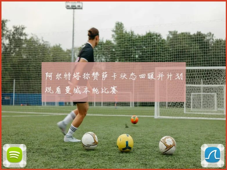 阿尔特塔称赞萨卡状态回暖并计划观看曼城本轮比赛