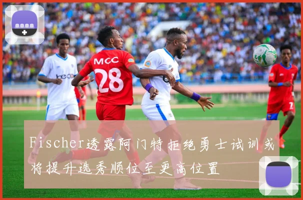 Fischer透露阿门特拒绝勇士试训或将提升选秀顺位至更高位置