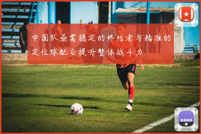 中国队亟需稳定的终结者与精准的定位球配合提升整体战斗力