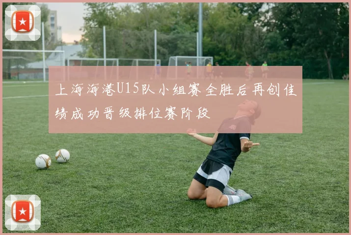 上海海港U15队小组赛全胜后再创佳绩成功晋级排位赛阶段