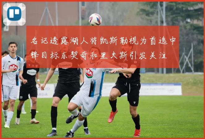 名记透露湖人将凯斯勒视为首选中锋目标东契奇和里夫斯引发关注
