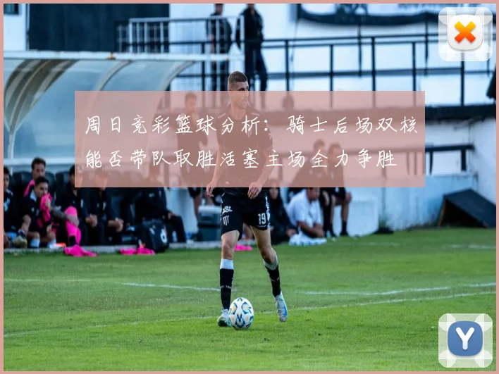 周日竞彩篮球分析：骑士后场双核能否带队取胜活塞主场全力争胜