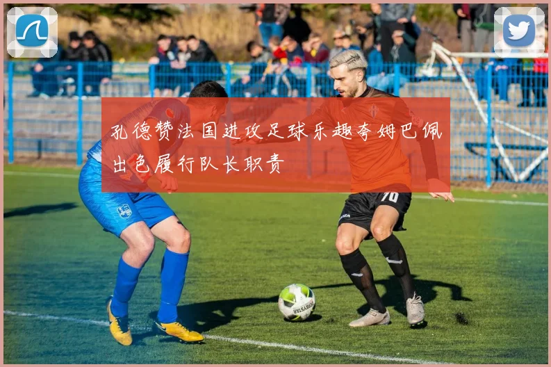 孔德赞法国进攻足球乐趣夸姆巴佩出色履行队长职责