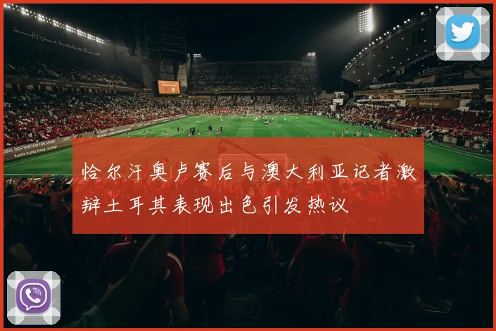 恰尔汗奥卢赛后与澳大利亚记者激辩土耳其表现出色引发热议