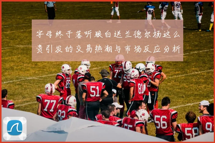 字母终于落听狼白送兰德尔杨这么贵引发的交易热潮与市场反应分析