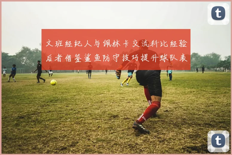 文班经纪人与佩林卡交流科比经验后者借鉴鲨鱼防守技巧提升球队表现