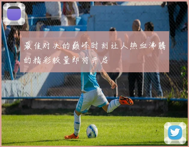 最佳对决的巅峰时刻让人热血沸腾的精彩较量即将开启