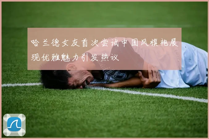 哈兰德女友首次尝试中国风旗袍展现优雅魅力引发热议
