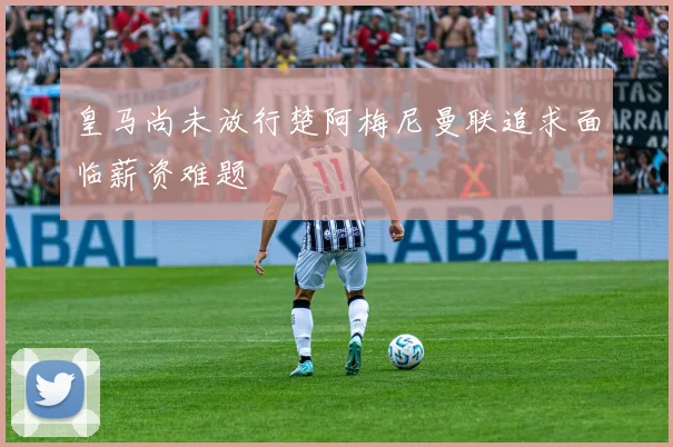 皇马尚未放行楚阿梅尼曼联追求面临薪资难题
