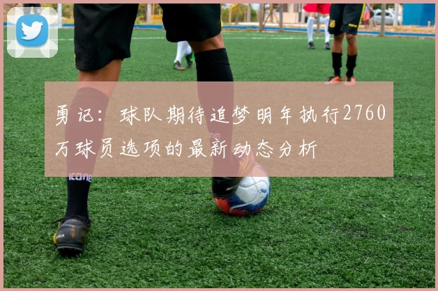 勇记：球队期待追梦明年执行2760万球员选项的最新动态分析