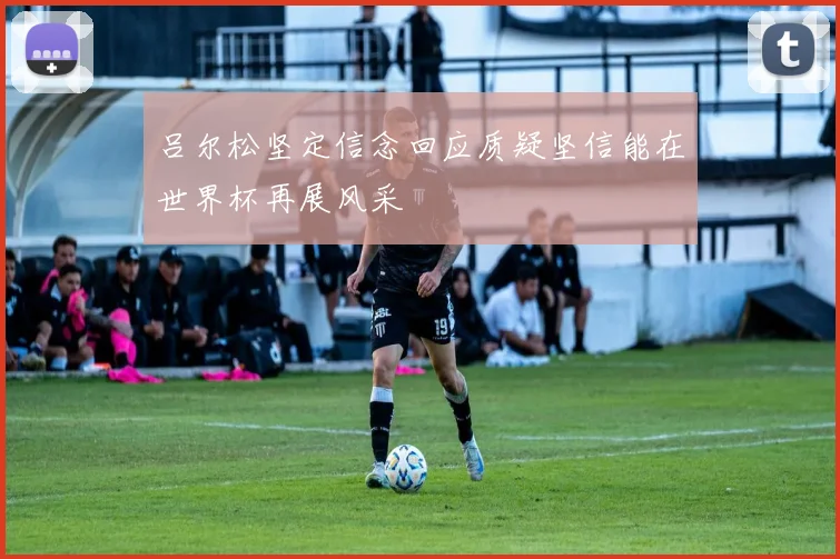 吕尔松坚定信念回应质疑坚信能在世界杯再展风采