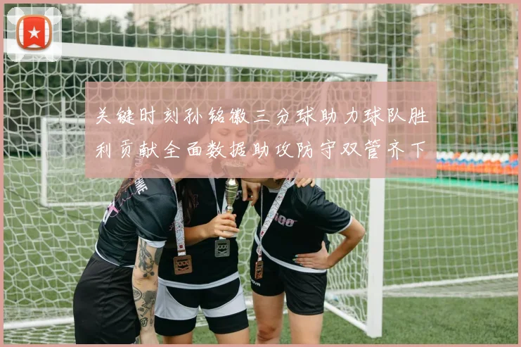 关键时刻孙铭徽三分球助力球队胜利贡献全面数据助攻防守双管齐下