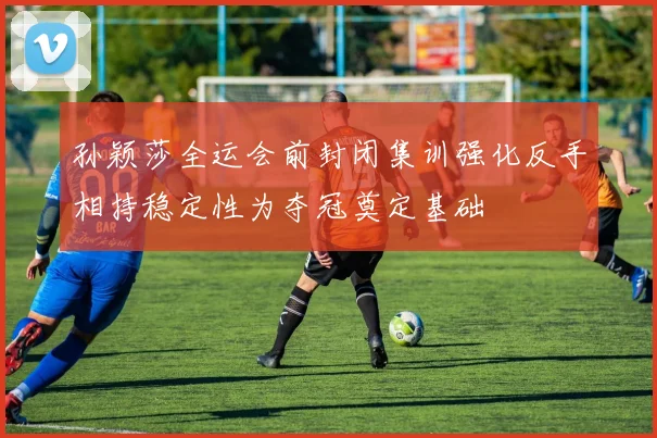 孙颖莎全运会前封闭集训强化反手相持稳定性为夺冠奠定基础