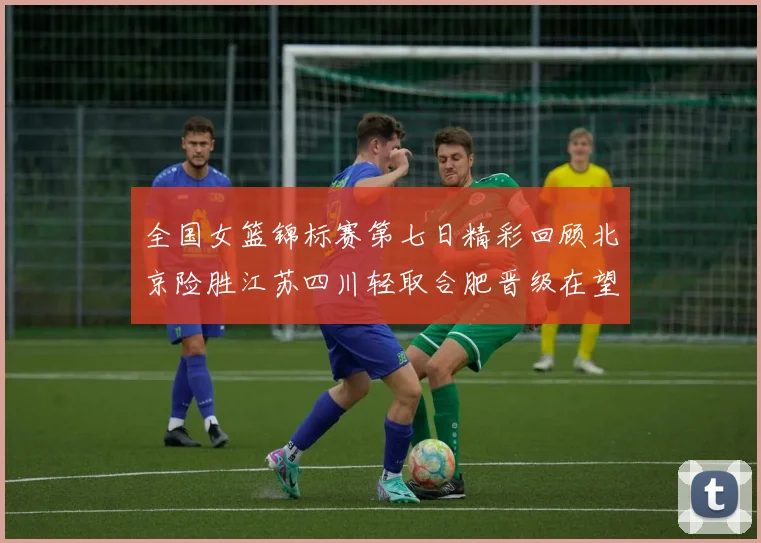 全国女篮锦标赛第七日精彩回顾北京险胜江苏四川轻取合肥晋级在望