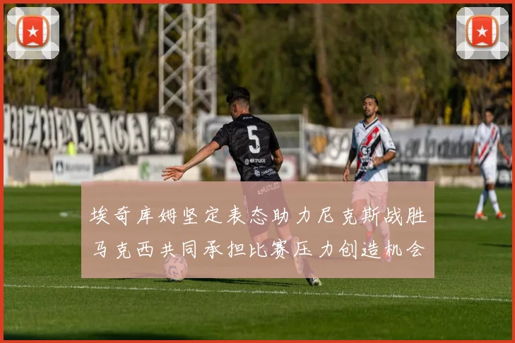 埃奇库姆坚定表态助力尼克斯战胜马克西共同承担比赛压力创造机会